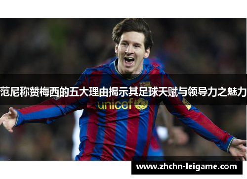 范尼称赞梅西的五大理由揭示其足球天赋与领导力之魅力