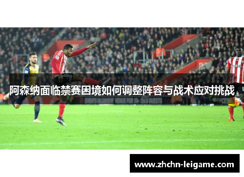 阿森纳面临禁赛困境如何调整阵容与战术应对挑战