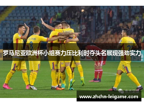 罗马尼亚欧洲杯小组赛力压比利时夺头名展现强劲实力