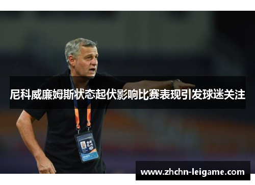 尼科威廉姆斯状态起伏影响比赛表现引发球迷关注 尼科威廉姆斯状态起伏影响比赛表现引发球迷关注